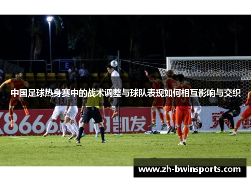 中国足球热身赛中的战术调整与球队表现如何相互影响与交织