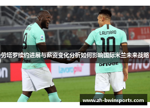 劳塔罗续约进展与薪资变化分析如何影响国际米兰未来战略