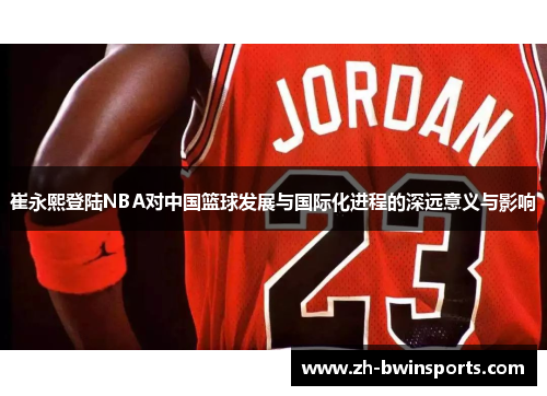 崔永熙登陆NBA对中国篮球发展与国际化进程的深远意义与影响