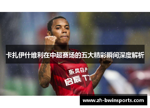 卡扎伊什维利在中超赛场的五大精彩瞬间深度解析