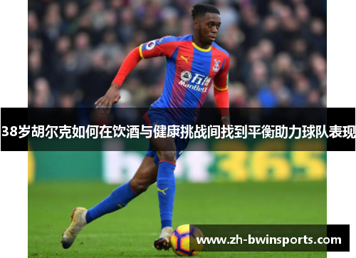 38岁胡尔克如何在饮酒与健康挑战间找到平衡助力球队表现