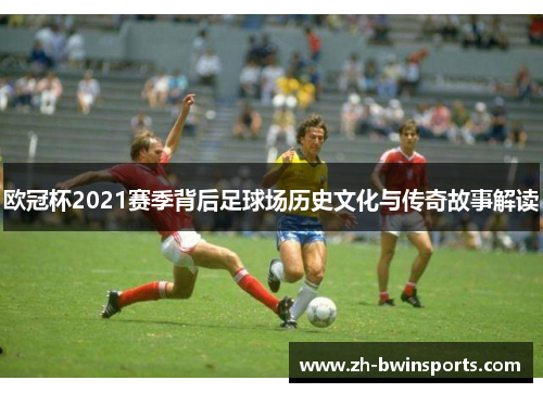 欧冠杯2021赛季背后足球场历史文化与传奇故事解读